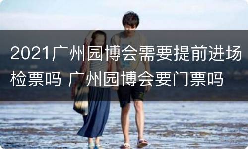 2021广州园博会需要提前进场检票吗 广州园博会要门票吗