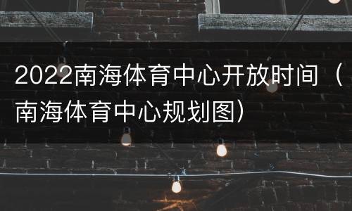 2022南海体育中心开放时间（南海体育中心规划图）