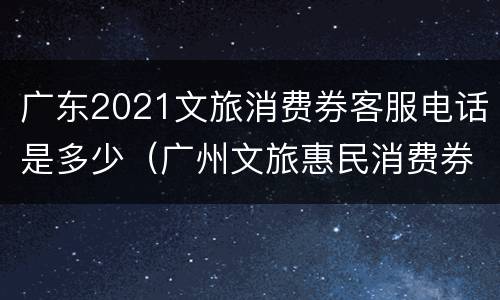 广东2021文旅消费券客服电话是多少（广州文旅惠民消费券怎么使用）