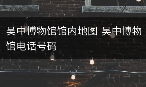 吴中博物馆馆内地图 吴中博物馆电话号码
