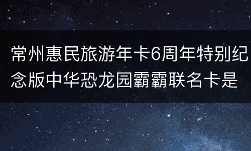 常州惠民旅游年卡6周年特别纪念版中华恐龙园霸霸联名卡是什么