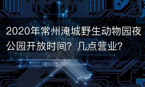 2020年常州淹城野生动物园夜公园开放时间？几点营业？