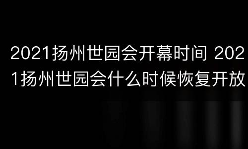 2021扬州世园会开幕时间 2021扬州世园会什么时候恢复开放