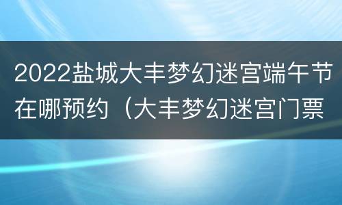 2022盐城大丰梦幻迷宫端午节在哪预约（大丰梦幻迷宫门票多少）