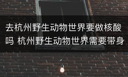 去杭州野生动物世界要做核酸吗 杭州野生动物世界需要带身份证吗