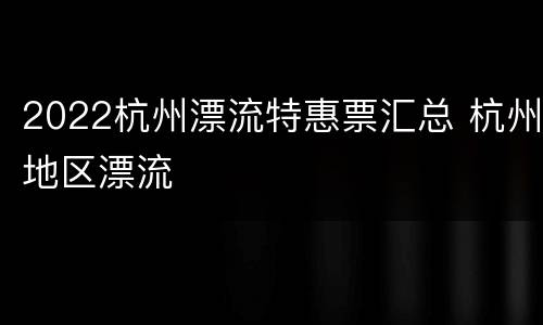 2022杭州漂流特惠票汇总 杭州地区漂流