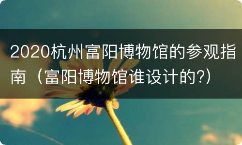 2020杭州富阳博物馆的参观指南（富阳博物馆谁设计的?）