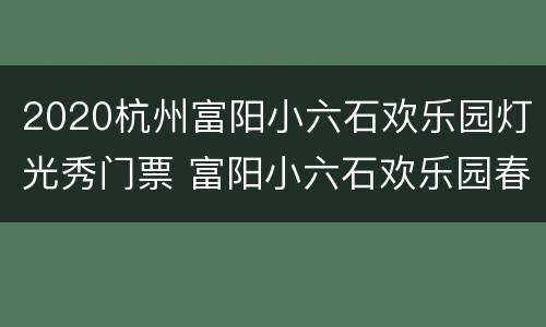 2020杭州富阳小六石欢乐园灯光秀门票 富阳小六石欢乐园春节开放吗