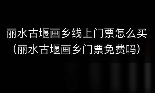 丽水古堰画乡线上门票怎么买（丽水古堰画乡门票免费吗）