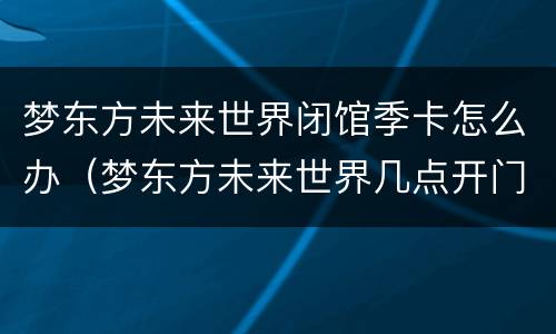 梦东方未来世界闭馆季卡怎么办（梦东方未来世界几点开门）