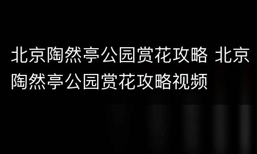 北京陶然亭公园赏花攻略 北京陶然亭公园赏花攻略视频