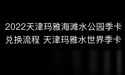 2022天津玛雅海滩水公园季卡兑换流程 天津玛雅水世界季卡激活