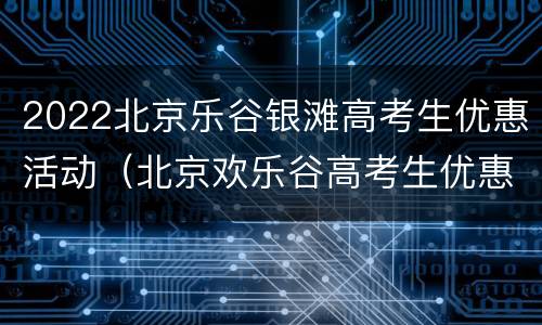2022北京乐谷银滩高考生优惠活动（北京欢乐谷高考生优惠）