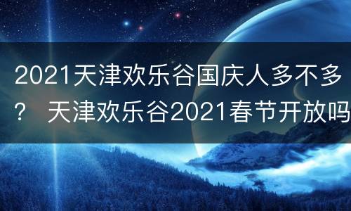 2021天津欢乐谷国庆人多不多？ 天津欢乐谷2021春节开放吗
