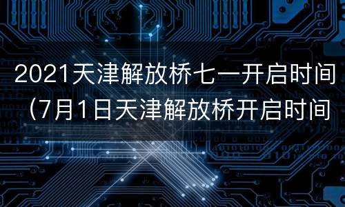 2021天津解放桥七一开启时间（7月1日天津解放桥开启时间）