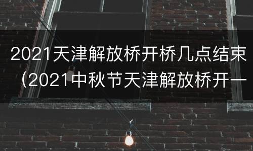 2021天津解放桥开桥几点结束（2021中秋节天津解放桥开一次）