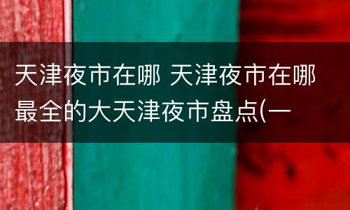 天津夜市在哪 天津夜市在哪 最全的大天津夜市盘点(一