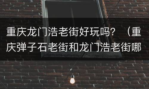 重庆龙门浩老街好玩吗？（重庆弹子石老街和龙门浩老街哪个好玩）
