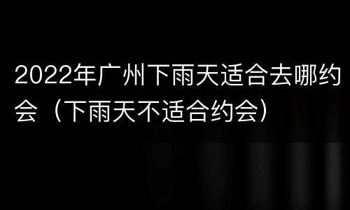 2022年广州下雨天适合去哪约会（下雨天不适合约会）