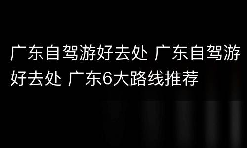 广东自驾游好去处 广东自驾游好去处 广东6大路线推荐