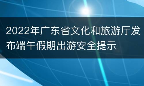 2022年广东省文化和旅游厅发布端午假期出游安全提示