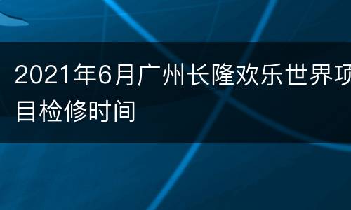 2021年6月广州长隆欢乐世界项目检修时间