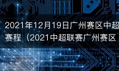 2021年12月19日广州赛区中超赛程（2021中超联赛广州赛区赛程）