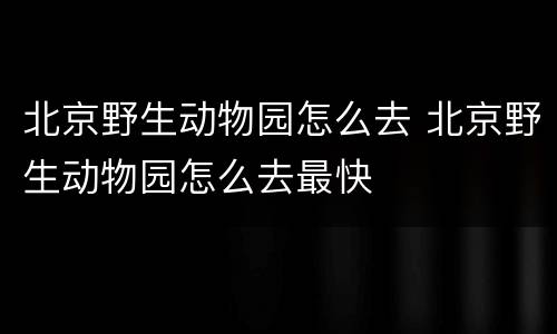 北京野生动物园怎么去 北京野生动物园怎么去最快