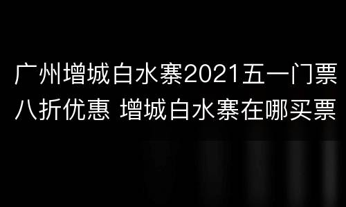 广州增城白水寨2021五一门票八折优惠 增城白水寨在哪买票便宜