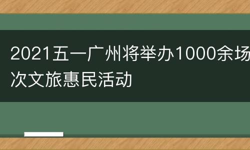 2021五一广州将举办1000余场次文旅惠民活动