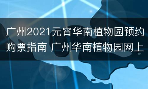 广州2021元宵华南植物园预约购票指南 广州华南植物园网上购票