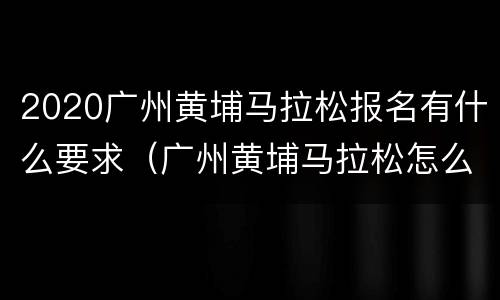 2020广州黄埔马拉松报名有什么要求（广州黄埔马拉松怎么样）