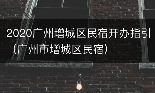 2020广州增城区民宿开办指引（广州市增城区民宿）