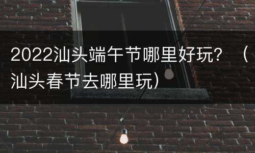 2022汕头端午节哪里好玩？（汕头春节去哪里玩）