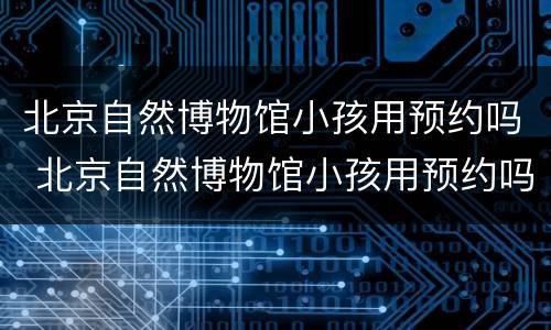 北京自然博物馆小孩用预约吗 北京自然博物馆小孩用预约吗现在