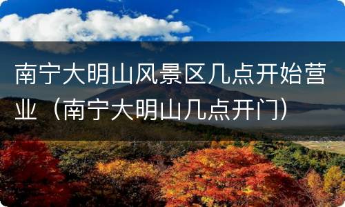 南宁大明山风景区几点开始营业（南宁大明山几点开门）