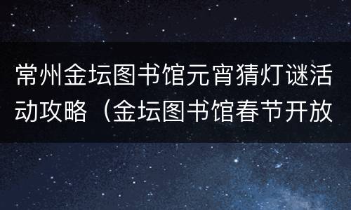 常州金坛图书馆元宵猜灯谜活动攻略（金坛图书馆春节开放时间）