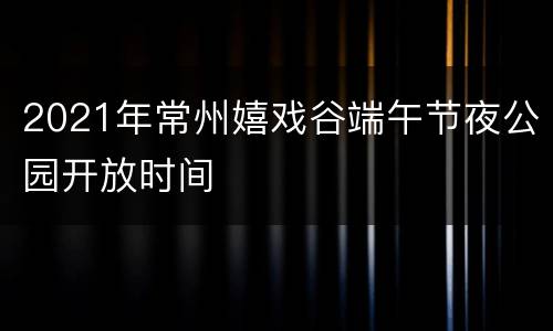 2021年常州嬉戏谷端午节夜公园开放时间