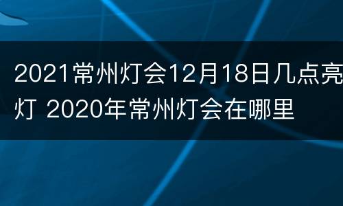 2021常州灯会12月18日几点亮灯 2020年常州灯会在哪里