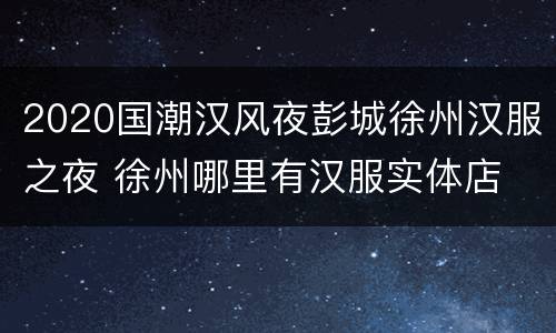 2020国潮汉风夜彭城徐州汉服之夜 徐州哪里有汉服实体店