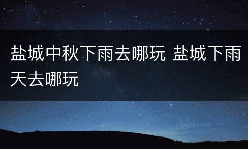 盐城中秋下雨去哪玩 盐城下雨天去哪玩