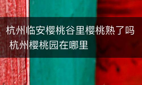 杭州临安樱桃谷里樱桃熟了吗 杭州樱桃园在哪里