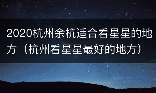 2020杭州余杭适合看星星的地方（杭州看星星最好的地方）