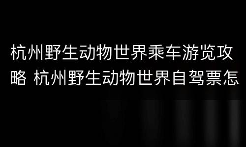 杭州野生动物世界乘车游览攻略 杭州野生动物世界自驾票怎么买