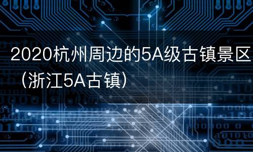 2020杭州周边的5A级古镇景区（浙江5A古镇）