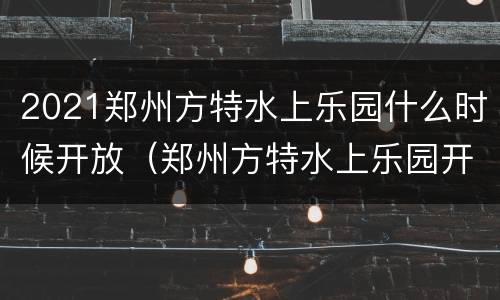 2021郑州方特水上乐园什么时候开放（郑州方特水上乐园开放月份）