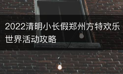2022清明小长假郑州方特欢乐世界活动攻略
