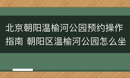 北京朝阳温榆河公园预约操作指南 朝阳区温榆河公园怎么坐车