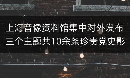 上海音像资料馆集中对外发布三个主题共10余条珍贵党史影像