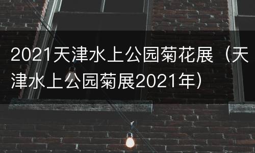 2021天津水上公园菊花展（天津水上公园菊展2021年）